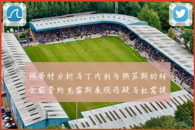佩蒂特分析马丁内利与热苏斯的转会前景约克雷斯表现存疑马杜需提升才能留队