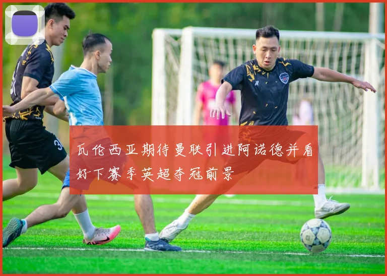 瓦伦西亚期待曼联引进阿诺德并看好下赛季英超夺冠前景