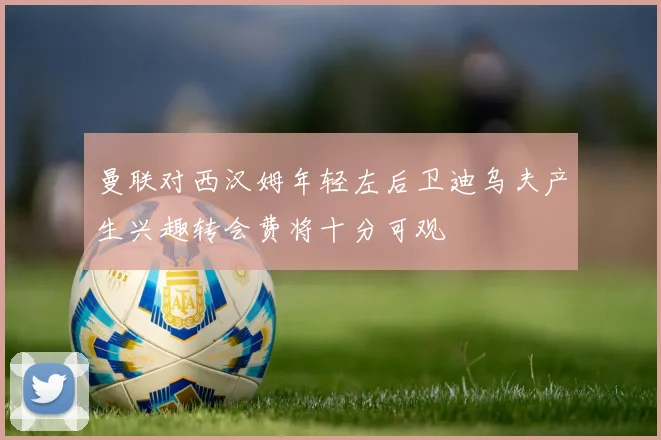 曼联对西汉姆年轻左后卫迪乌夫产生兴趣转会费将十分可观