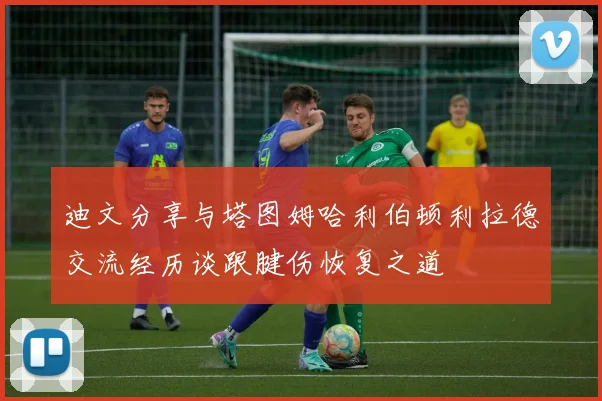 迪文分享与塔图姆哈利伯顿利拉德交流经历谈跟腱伤恢复之道