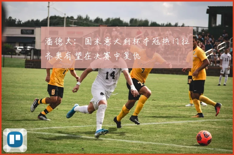潘德夫：国米意大利杯夺冠热门拉齐奥有望在决赛中复仇