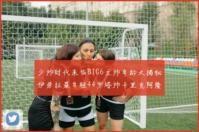 少帅时代来临BIG6主帅年龄大揭秘伊劳拉最年轻44岁塔帅卡里克阿隆索齐聚