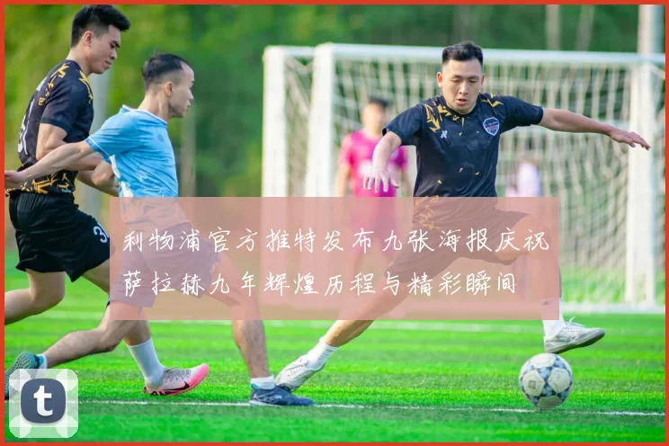 利物浦官方推特发布九张海报庆祝萨拉赫九年辉煌历程与精彩瞬间