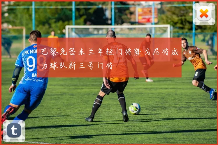 巴黎免签米兰年轻门将隆戈尼将成为球队新三号门将
