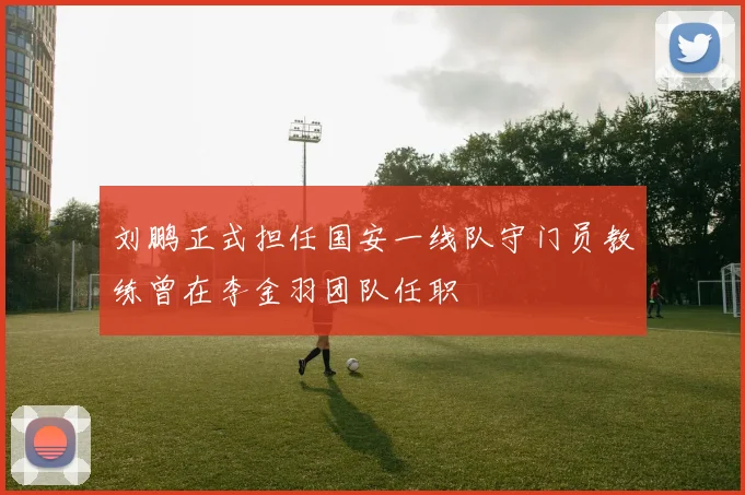 刘鹏正式担任国安一线队守门员教练曾在李金羽团队任职
