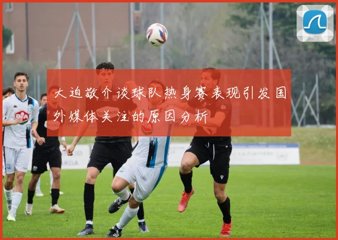 大迫敬介谈球队热身赛表现引发国外媒体关注的原因分析