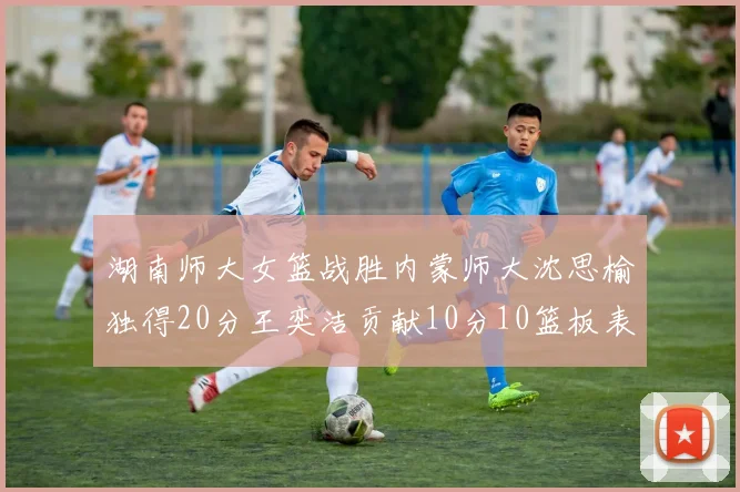 湖南师大女篮战胜内蒙师大沈思榆独得20分王奕洁贡献10分10篮板表现出色