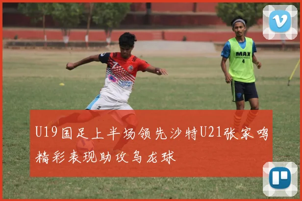 U19国足上半场领先沙特U21张家鸣精彩表现助攻乌龙球