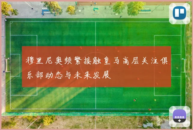 穆里尼奥频繁接触皇马高层关注俱乐部动态与未来发展