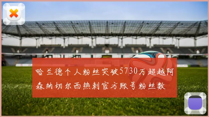 哈兰德个人粉丝突破5730万超越阿森纳切尔西热刺官方账号粉丝数