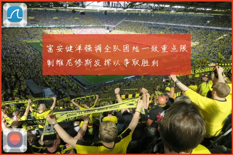富安健洋强调全队团结一致重点限制维尼修斯发挥以争取胜利