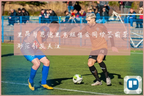 里昂与恩德里克租借合同续签前景渺茫引发关注