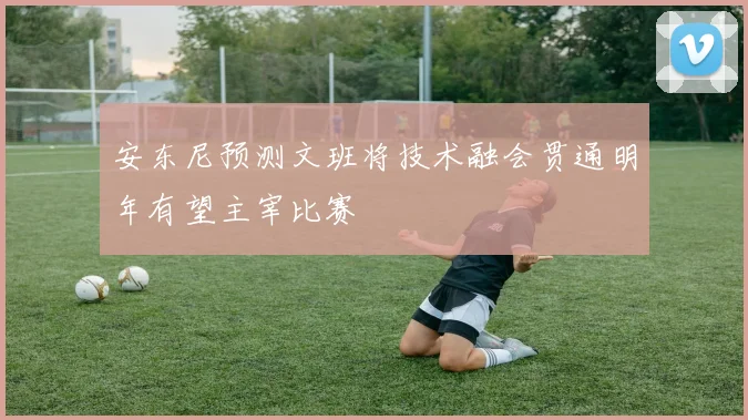 安东尼预测文班将技术融会贯通明年有望主宰比赛